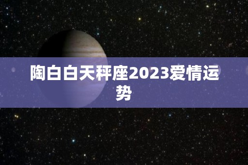 陶白白天秤座2023爱情运势