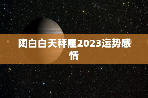 陶白白天秤座2023运势感情