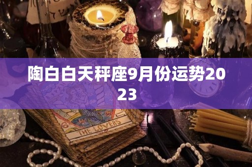 陶白白天秤座9月份运势2023