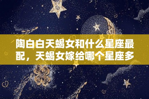 陶白白天蝎女和什么星座最配，天蝎女嫁给哪个星座多