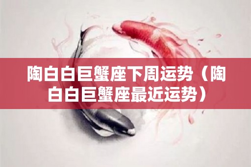 陶白白巨蟹座下周运势（陶白白巨蟹座最近运势）