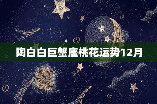 陶白白巨蟹座桃花运势12月