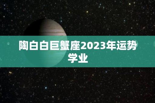 陶白白巨蟹座2023年运势学业