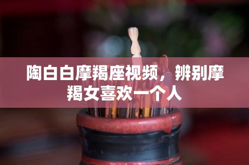 陶白白摩羯座视频，辨别摩羯女喜欢一个人