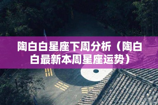 陶白白星座下周分析（陶白白最新本周星座运势）