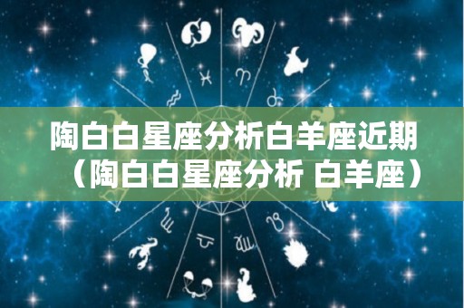陶白白星座分析白羊座近期（陶白白星座分析 白羊座）