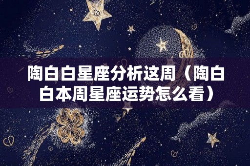陶白白星座分析这周（陶白白本周星座运势怎么看）