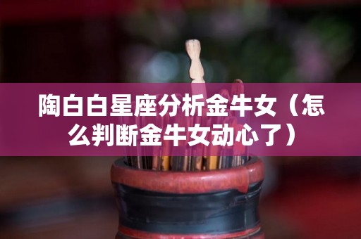 陶白白星座分析金牛女（怎么判断金牛女动心了）