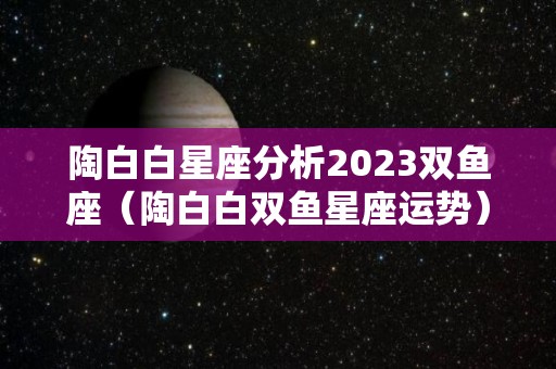 陶白白星座分析2023双鱼座（陶白白双鱼星座运势）