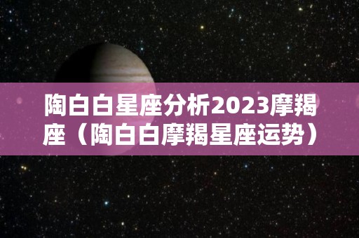 陶白白星座分析2023摩羯座（陶白白摩羯星座运势）