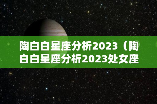 陶白白星座分析2023（陶白白星座分析2023处女座）