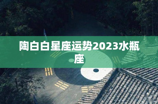 陶白白星座运势2023水瓶座