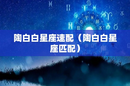 陶白白星座速配（陶白白星座匹配）