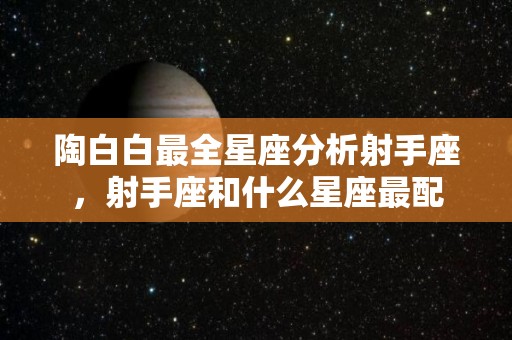 陶白白最全星座分析射手座，射手座和什么星座最配