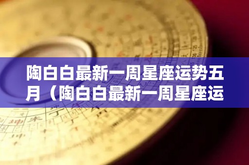 陶白白最新一周星座运势五月（陶白白最新一周星座运势五月七日）