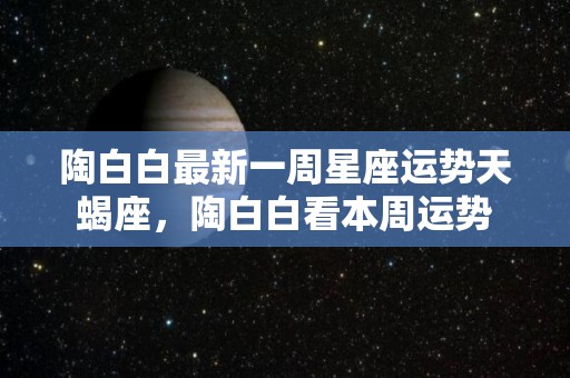 陶白白最新一周星座运势天蝎座，陶白白看本周运势