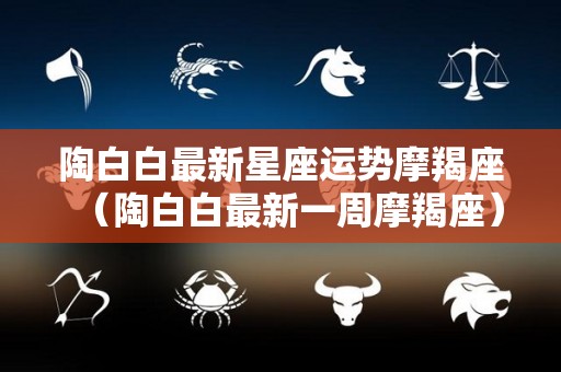 陶白白最新星座运势摩羯座（陶白白最新一周摩羯座）