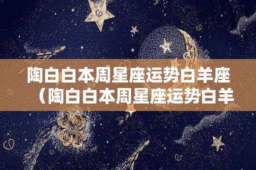 陶白白本周星座运势白羊座（陶白白本周星座运势白羊座幸运数字）