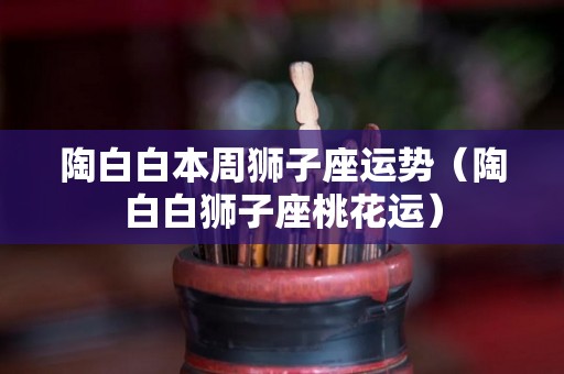 陶白白本周狮子座运势（陶白白狮子座桃花运）