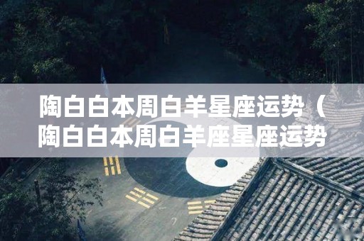 陶白白本周白羊星座运势（陶白白本周白羊座星座运势）
