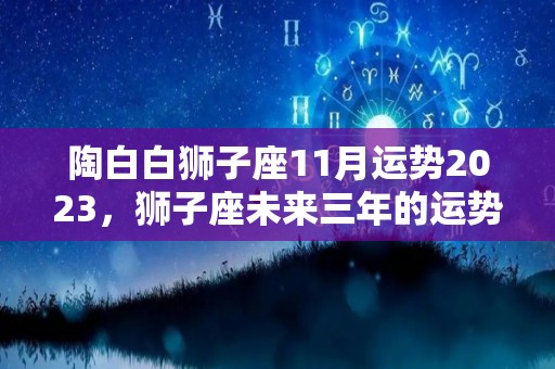 陶白白狮子座11月运势2023，狮子座未来三年的运势