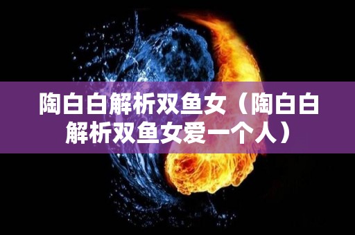 陶白白解析双鱼女（陶白白解析双鱼女爱一个人）