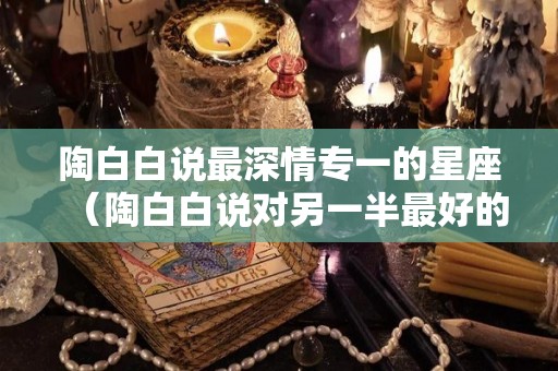 陶白白说最深情专一的星座（陶白白说对另一半最好的星座）