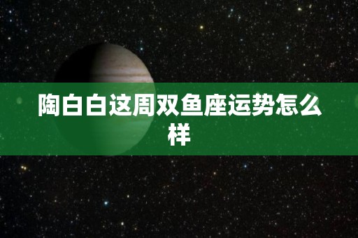 陶白白这周双鱼座运势怎么样