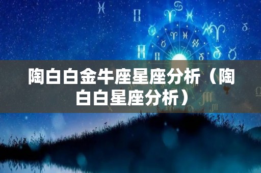 陶白白金牛座星座分析（陶白白星座分析）