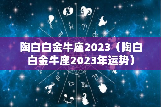 陶白白金牛座2023（陶白白金牛座2023年运势）