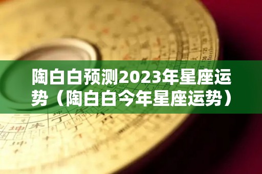陶白白预测2023年星座运势（陶白白今年星座运势）