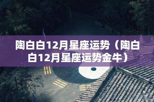 陶白白12月星座运势（陶白白12月星座运势金牛）
