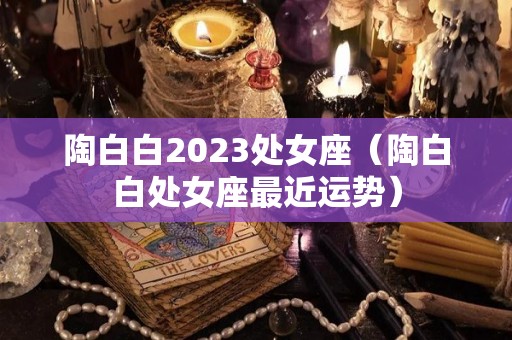 陶白白2023处女座（陶白白处女座最近运势）