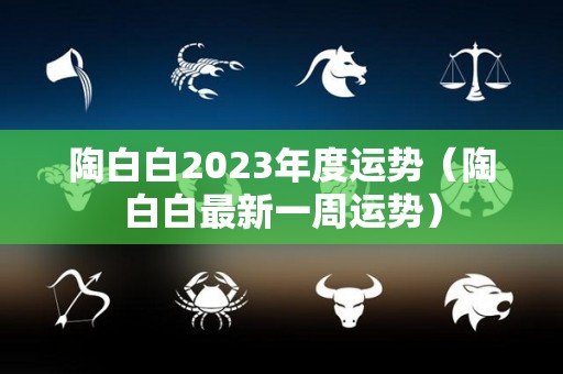 陶白白2023年度运势（陶白白最新一周运势）