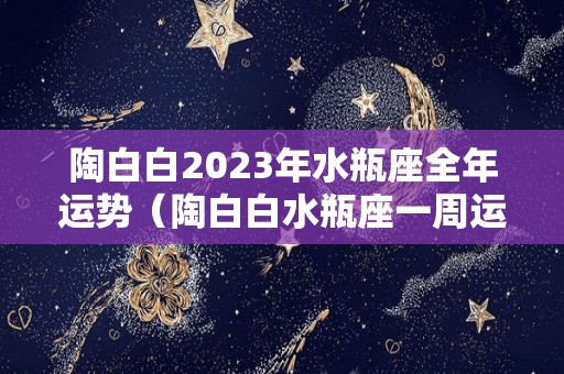 陶白白2023年水瓶座全年运势（陶白白水瓶座一周运势）
