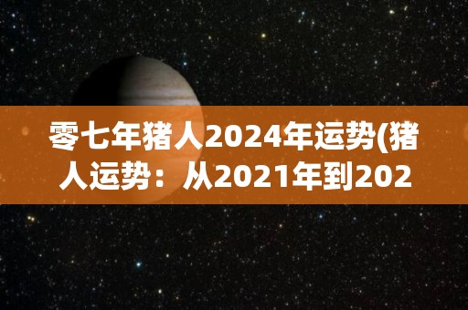 零七年猪人2024年运势(猪人运势：从2021年到2023年的发展趋势与解析)