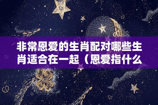 非常恩爱的生肖配对哪些生肖适合在一起（恩爱指什么动物）