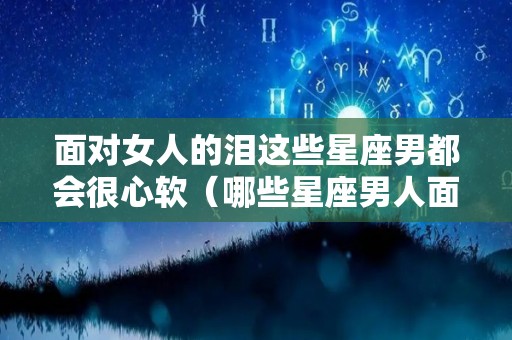面对女人的泪这些星座男都会很心软（哪些星座男人面对喜欢的女人怂的很）