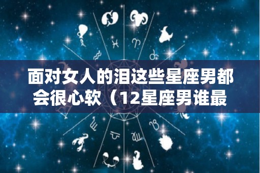 面对女人的泪这些星座男都会很心软（12星座男谁最怕女生哭）