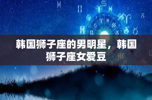 韩国狮子座的男明星，韩国狮子座女爱豆