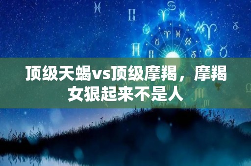 顶级天蝎vs顶级摩羯，摩羯女狠起来不是人