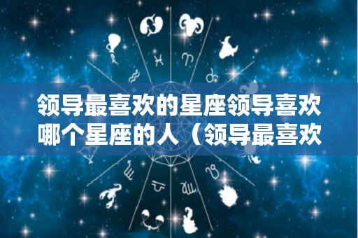 领导最喜欢的星座领导喜欢哪个星座的人（领导最喜欢的星座女）
