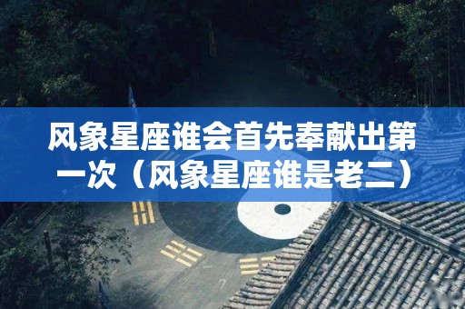 风象星座谁会首先奉献出第一次（风象星座谁是老二）