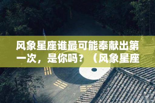 风象星座谁最可能奉献出第一次，是你吗？（风象星座谁最可能奉献出第一次,是你吗英语）