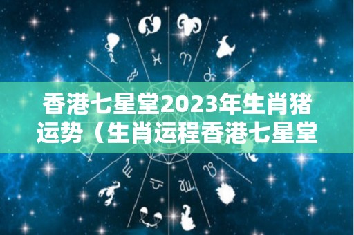 香港七星堂2023年生肖猪运势（生肖运程香港七星堂2020年）