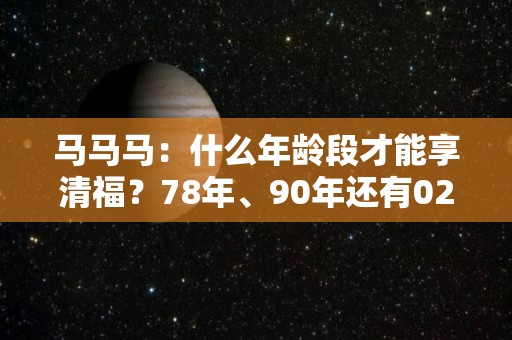 马马马：什么年龄段才能享清福？78年、90年还有02年的注意了（多少岁是属马的）