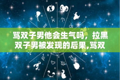 骂双子男他会生气吗，拉黑双子男被发现的后果,骂双子男他会生气吗拉黑双子男被发现的后果是什么