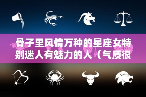 骨子里风情万种的星座女特别迷人有魅力的人（气质很独特的星座女）