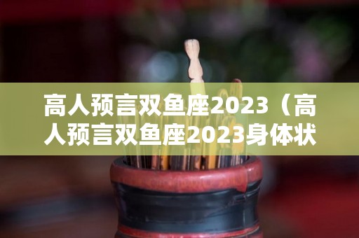 高人预言双鱼座2023（高人预言双鱼座2023身体状况如何）