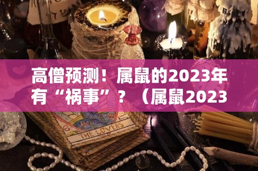 高僧预测！属鼠的2023年有“祸事”？（属鼠2023年运势及运程2023年属鼠人的全年每月运势）